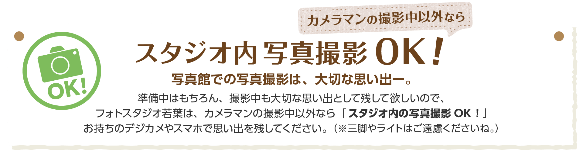 テキスト画像:カメラマンの撮影中以外ならスタジオ内の写真撮影OK!写真館での写真撮影は、大切な思い出。準備中はもちろん、撮影中も大切な思い出として残してほしいので、フォトスタジオ若葉は、、カメラマンの撮影中以外なら「スタジオ内の写真撮影OK!」重りのデジカメやスマホで思い出を残してください。(※三脚やライトはご遠慮くださいね。)
