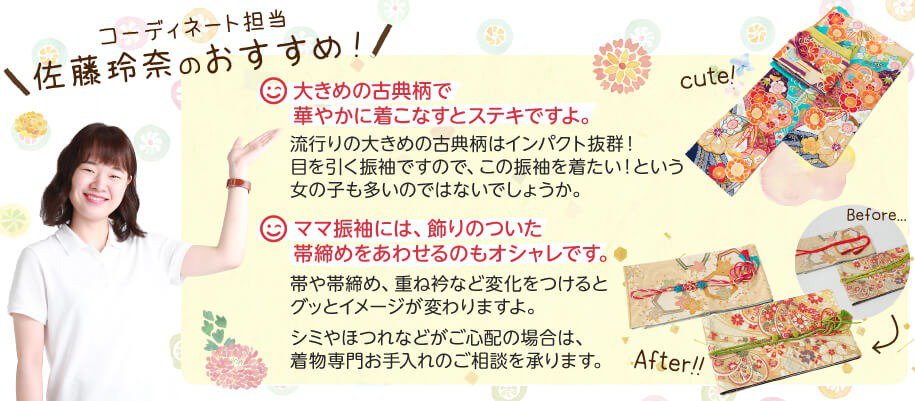 コーディネート担当佐藤玲奈のおすすめ!その1:大きめの古典柄で華やかに着こなすとステキですよ。流行りの大きめの古典柄はインパクト抜群!目を引く振袖ですので、この振袖を着たい!という女の子も多いのではないでしょうか。その2:ママ振袖には、飾りのついた帯締めをあわせるのもオシャレです。帯や帯締め、重ね衿など変化をつけるとグッとイメージが変わりますよ。シミやほつれなどがご心配の場合は、着物専門お手入れのご相談を承ります。