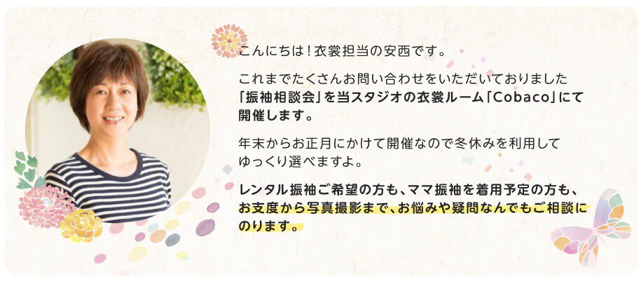 衣裳担当スタッフからのメッセージ「こんにちは!衣裳担当の安西です。これまでたくさんお問い合わせをいただいておりました「振袖相談会」を当スタジオの衣裳ルーム「Cobaco」にて開催します。年末からお正月にかけて開催なので冬休みを利用してゆっくり選べますよ。レンタル振袖ご希望の方も、ママ振袖を着用予定の方も、お支度から写真撮影まで、お悩みや疑問なんでもご相談にのります。」