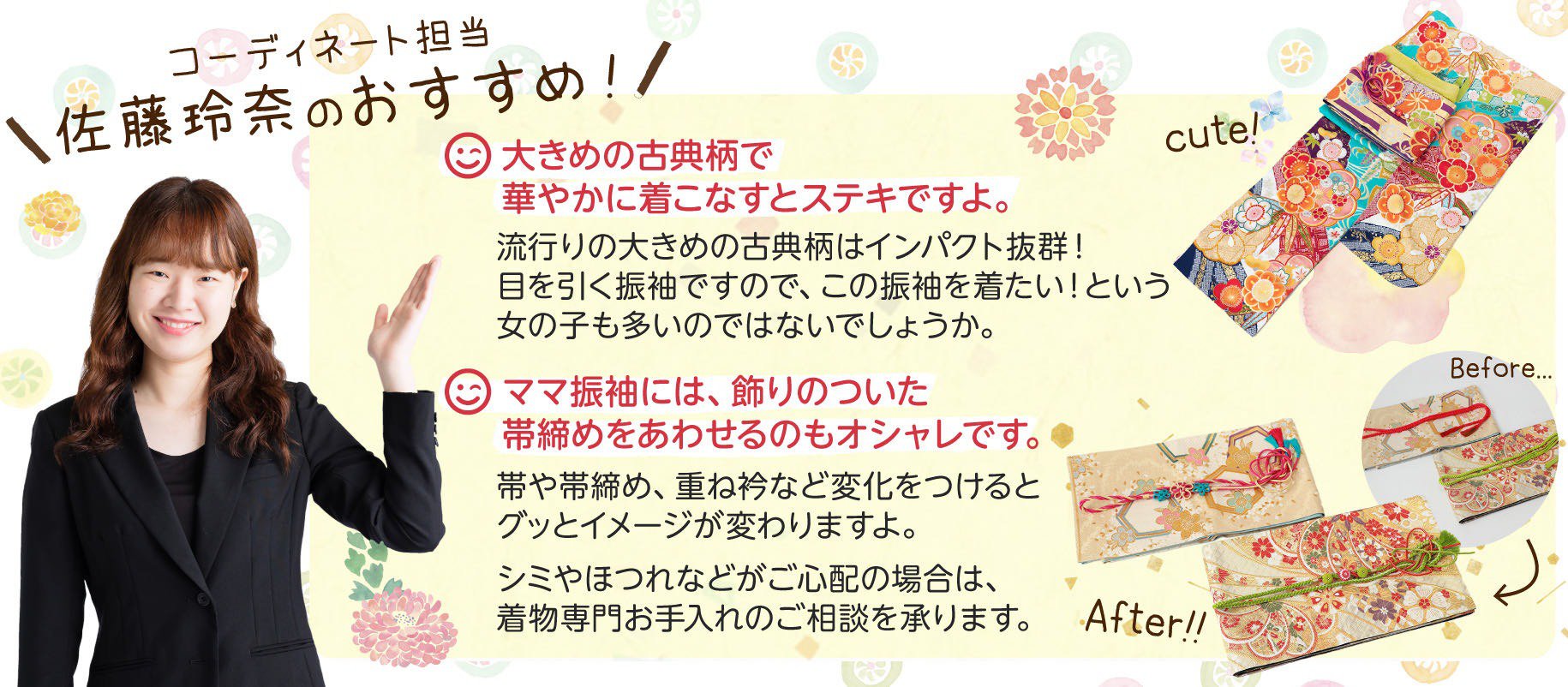 コーディネート担当佐藤玲奈のおすすめ!その1:大きめの古典柄で華やかに着こなすとステキですよ。流行りの大きめの古典柄はインパクト抜群!目を引く振袖ですので、この振袖を着たい!という女の子も多いのではないでしょうか。その2:ママ振袖には、飾りのついた帯締めをあわせるのもオシャレです。帯や帯締め、重ね衿など変化をつけるとグッとイメージが変わりますよ。シミやほつれなどがご心配の場合は、着物専門お手入れのご相談を承ります。